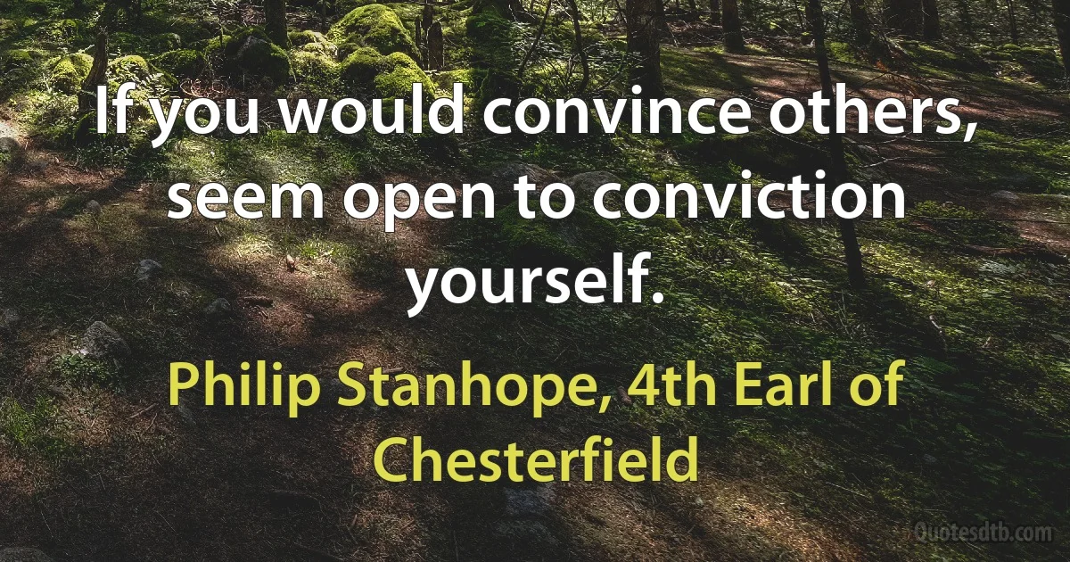 If you would convince others, seem open to conviction yourself. (Philip Stanhope, 4th Earl of Chesterfield)