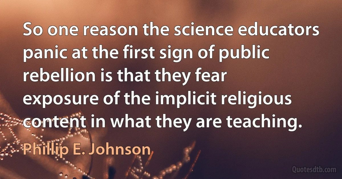 So one reason the science educators panic at the first sign of public rebellion is that they fear exposure of the implicit religious content in what they are teaching. (Phillip E. Johnson)