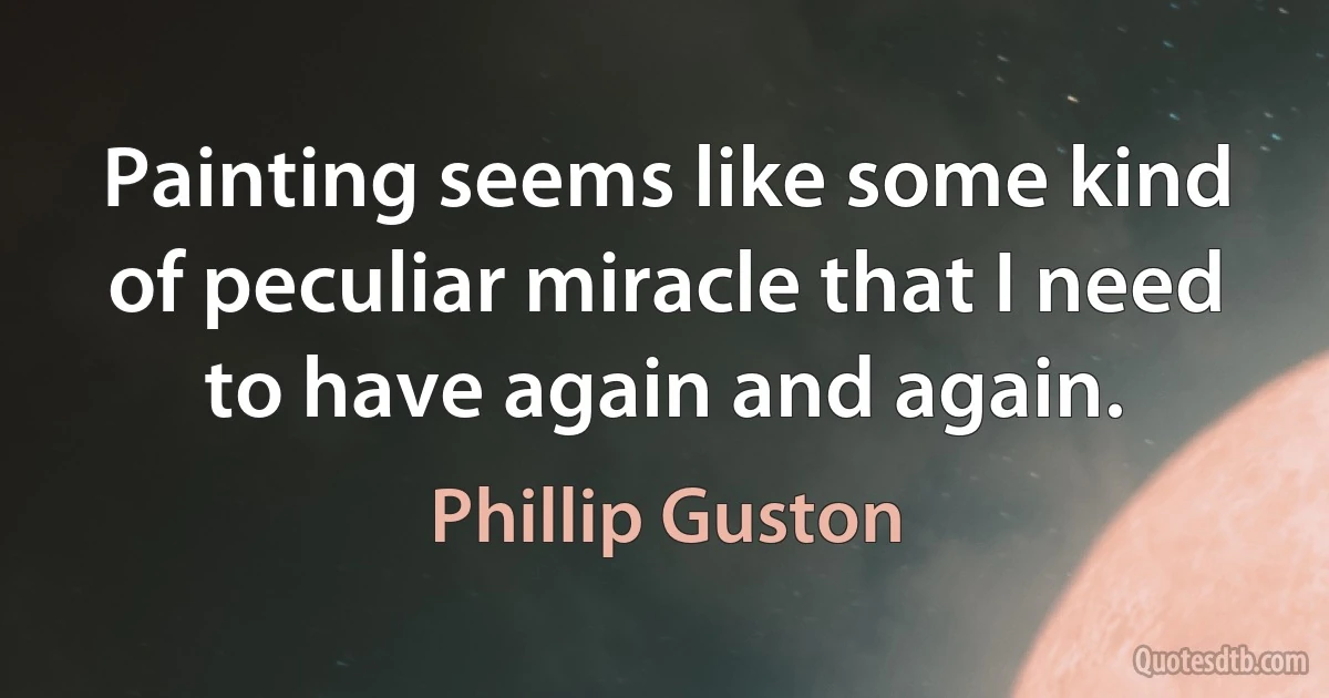 Painting seems like some kind of peculiar miracle that I need to have again and again. (Phillip Guston)