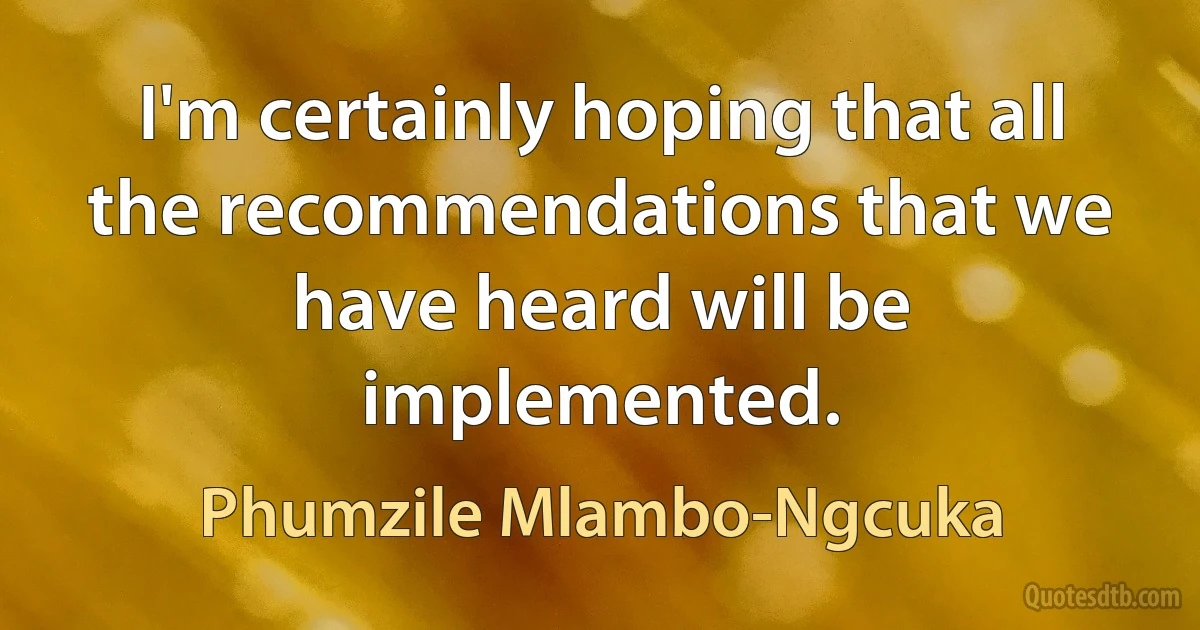 I'm certainly hoping that all the recommendations that we have heard will be implemented. (Phumzile Mlambo-Ngcuka)