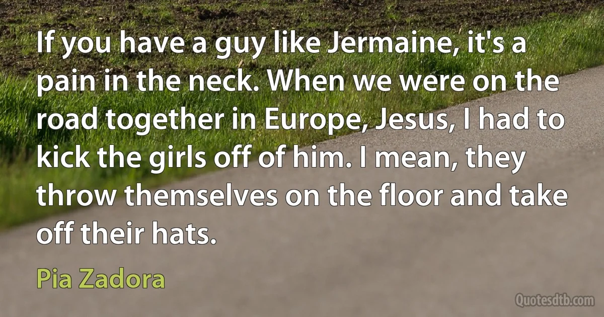 If you have a guy like Jermaine, it's a pain in the neck. When we were on the road together in Europe, Jesus, I had to kick the girls off of him. I mean, they throw themselves on the floor and take off their hats. (Pia Zadora)