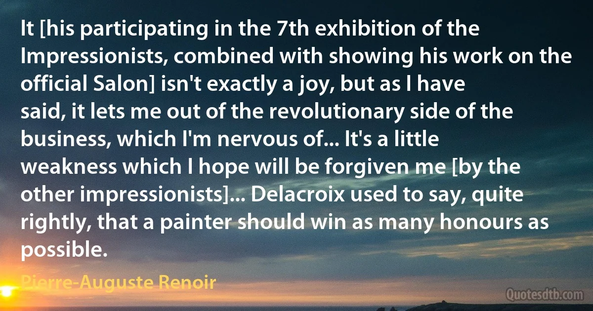 It [his participating in the 7th exhibition of the Impressionists, combined with showing his work on the official Salon] isn't exactly a joy, but as I have said, it lets me out of the revolutionary side of the business, which I'm nervous of... It's a little weakness which I hope will be forgiven me [by the other impressionists]... Delacroix used to say, quite rightly, that a painter should win as many honours as possible. (Pierre-Auguste Renoir)