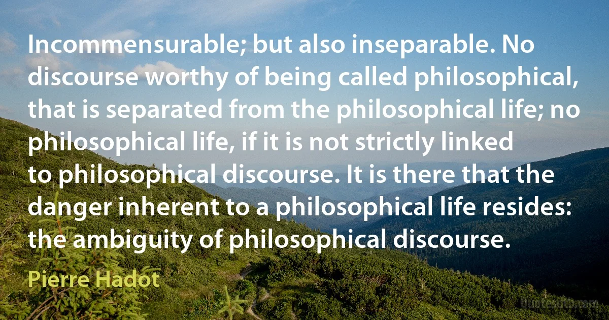 Incommensurable; but also inseparable. No discourse worthy of being called philosophical, that is separated from the philosophical life; no philosophical life, if it is not strictly linked to philosophical discourse. It is there that the danger inherent to a philosophical life resides: the ambiguity of philosophical discourse. (Pierre Hadot)