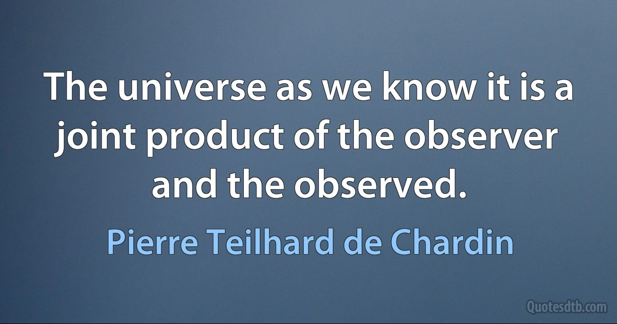 The universe as we know it is a joint product of the observer and the observed. (Pierre Teilhard de Chardin)