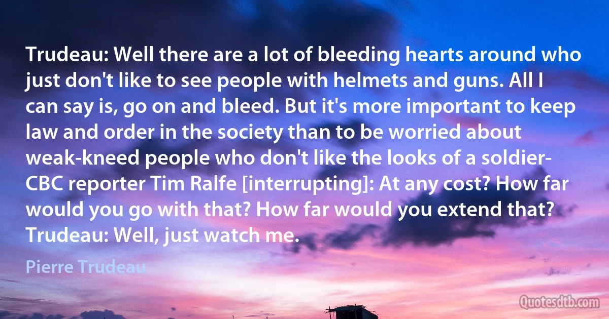 Trudeau: Well there are a lot of bleeding hearts around who just don't like to see people with helmets and guns. All I can say is, go on and bleed. But it's more important to keep law and order in the society than to be worried about weak-kneed people who don't like the looks of a soldier-
CBC reporter Tim Ralfe [interrupting]: At any cost? How far would you go with that? How far would you extend that?
Trudeau: Well, just watch me. (Pierre Trudeau)