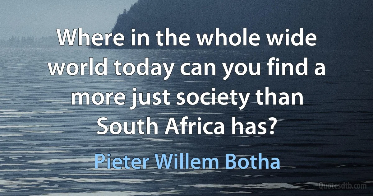 Where in the whole wide world today can you find a more just society than South Africa has? (Pieter Willem Botha)