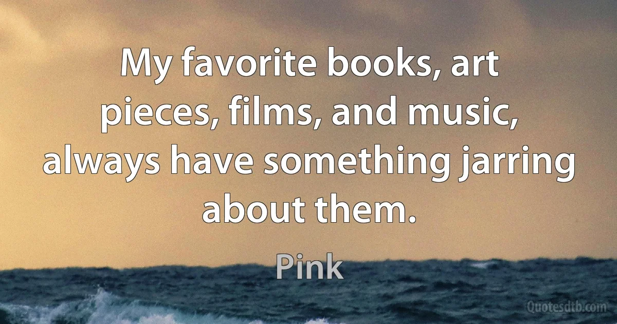 My favorite books, art pieces, films, and music, always have something jarring about them. (Pink)