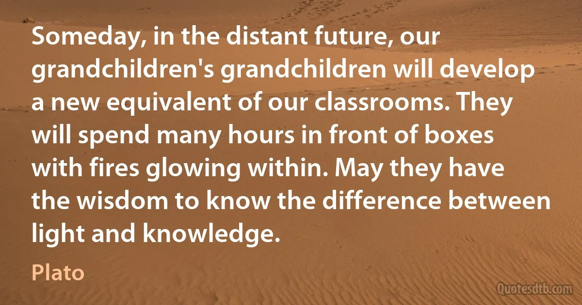 Someday, in the distant future, our grandchildren's grandchildren will develop a new equivalent of our classrooms. They will spend many hours in front of boxes with fires glowing within. May they have the wisdom to know the difference between light and knowledge. (Plato)