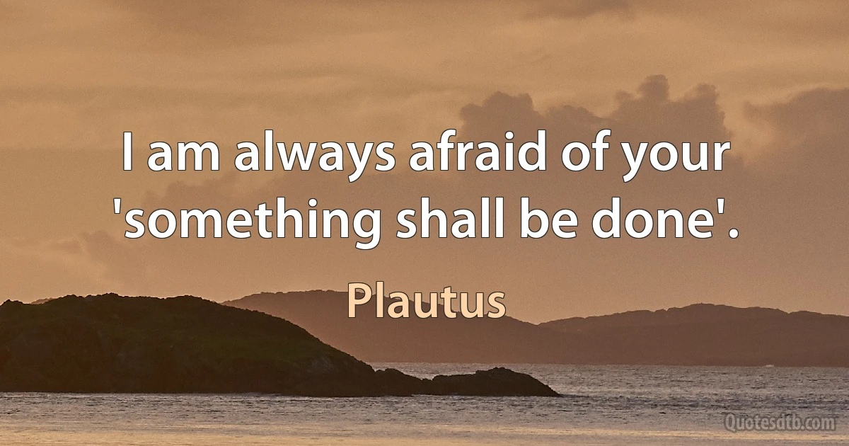 I am always afraid of your 'something shall be done'. (Plautus)