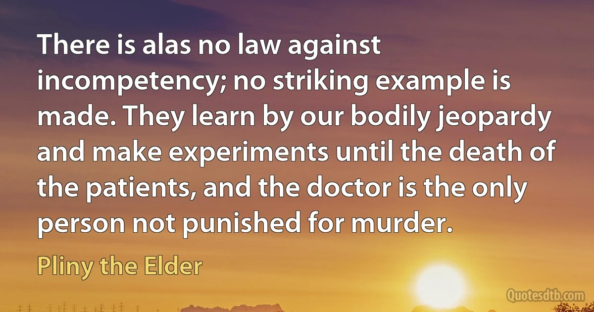 There is alas no law against incompetency; no striking example is made. They learn by our bodily jeopardy and make experiments until the death of the patients, and the doctor is the only person not punished for murder. (Pliny the Elder)