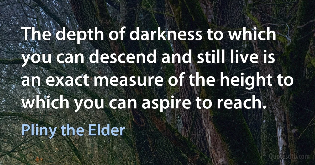 The depth of darkness to which you can descend and still live is an exact measure of the height to which you can aspire to reach. (Pliny the Elder)