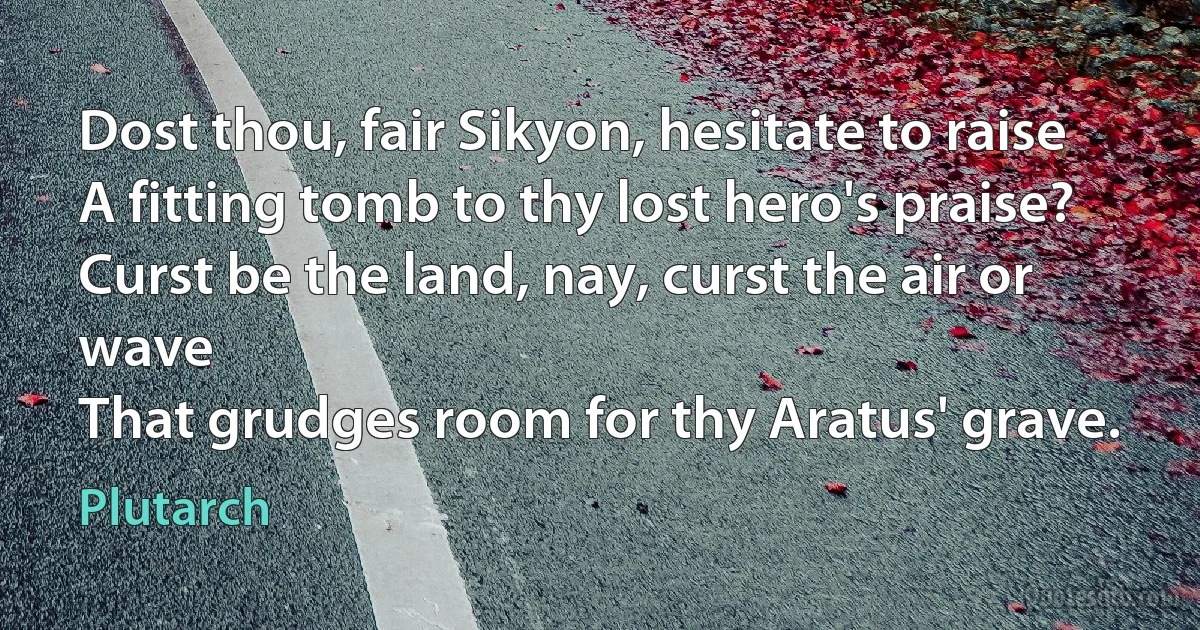 Dost thou, fair Sikyon, hesitate to raise
A fitting tomb to thy lost hero's praise?
Curst be the land, nay, curst the air or wave
That grudges room for thy Aratus' grave. (Plutarch)