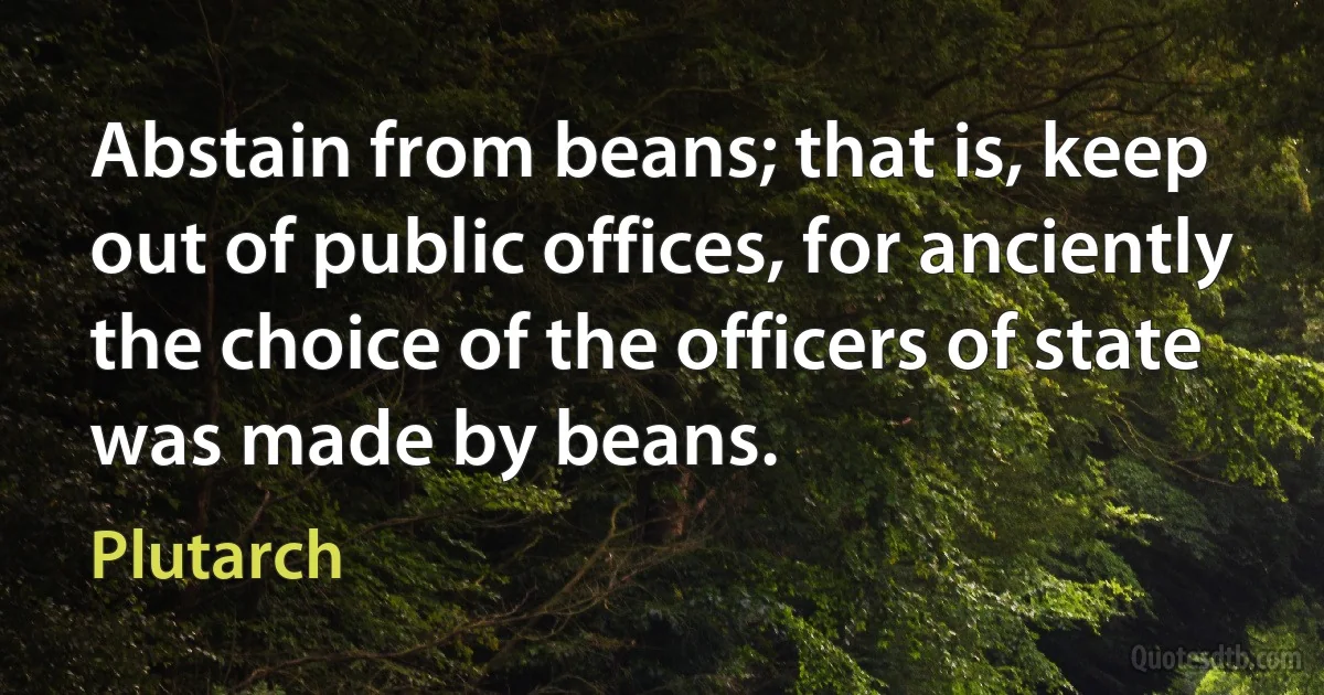 Abstain from beans; that is, keep out of public offices, for anciently the choice of the officers of state was made by beans. (Plutarch)