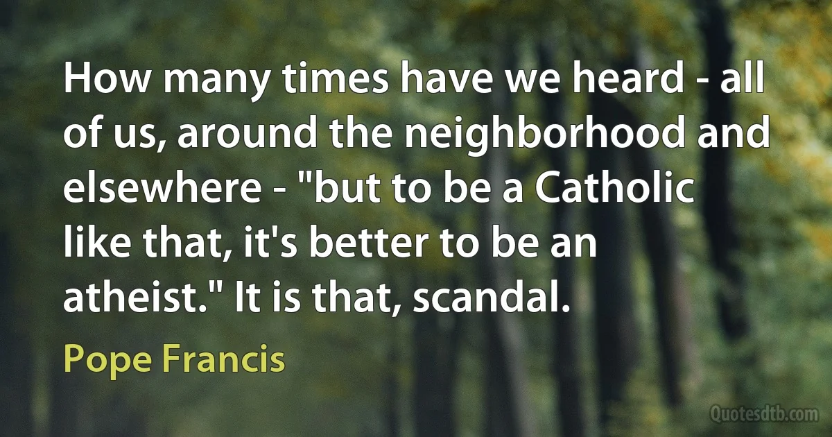 How many times have we heard - all of us, around the neighborhood and elsewhere - "but to be a Catholic like that, it's better to be an atheist." It is that, scandal. (Pope Francis)