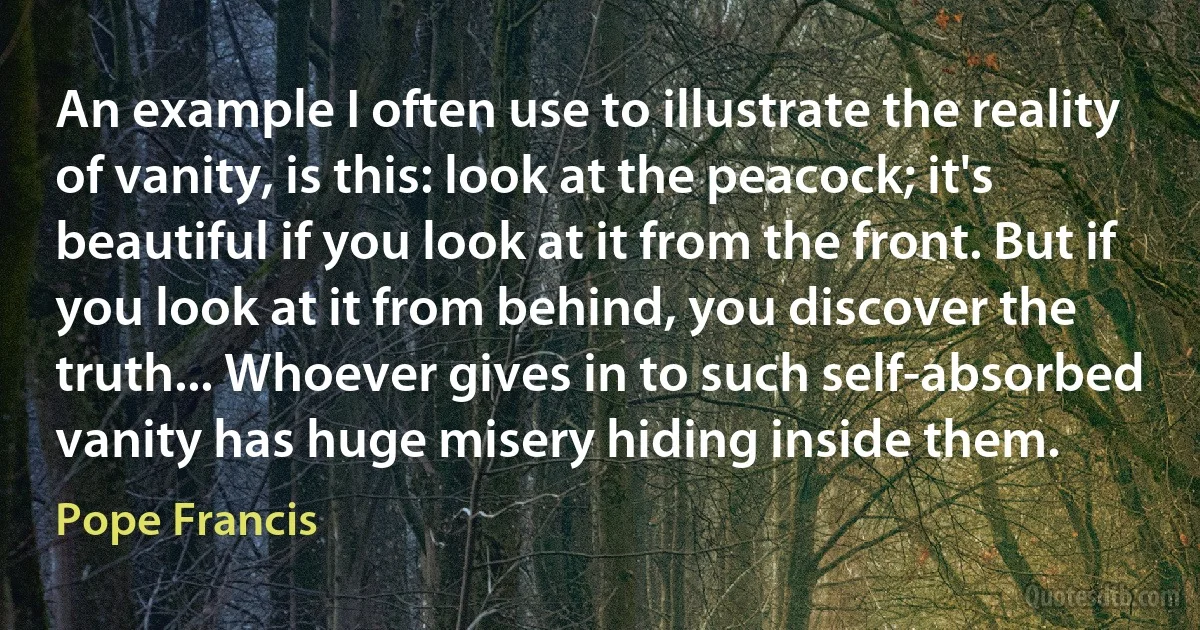 An example I often use to illustrate the reality of vanity, is this: look at the peacock; it's beautiful if you look at it from the front. But if you look at it from behind, you discover the truth... Whoever gives in to such self-absorbed vanity has huge misery hiding inside them. (Pope Francis)