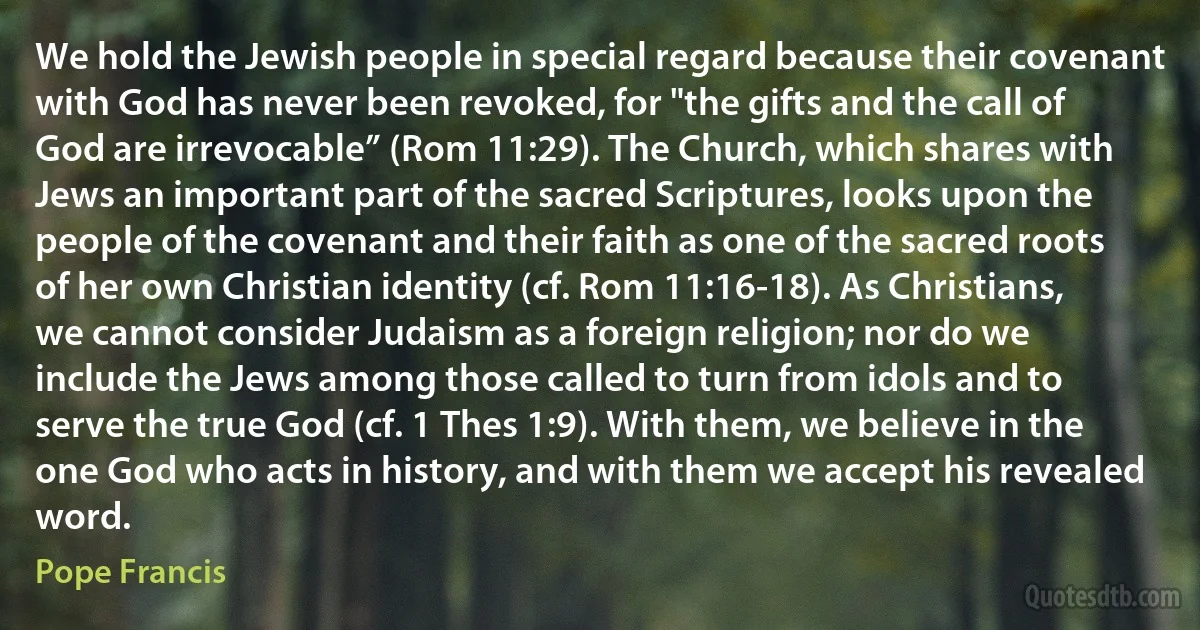 We hold the Jewish people in special regard because their covenant with God has never been revoked, for "the gifts and the call of God are irrevocable” (Rom 11:29). The Church, which shares with Jews an important part of the sacred Scriptures, looks upon the people of the covenant and their faith as one of the sacred roots of her own Christian identity (cf. Rom 11:16-18). As Christians, we cannot consider Judaism as a foreign religion; nor do we include the Jews among those called to turn from idols and to serve the true God (cf. 1 Thes 1:9). With them, we believe in the one God who acts in history, and with them we accept his revealed word. (Pope Francis)