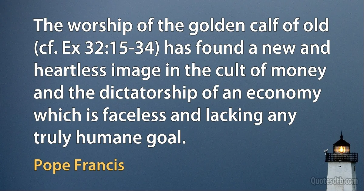 The worship of the golden calf of old (cf. Ex 32:15-34) has found a new and heartless image in the cult of money and the dictatorship of an economy which is faceless and lacking any truly humane goal. (Pope Francis)