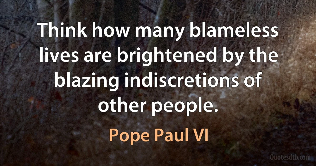 Think how many blameless lives are brightened by the blazing indiscretions of other people. (Pope Paul VI)