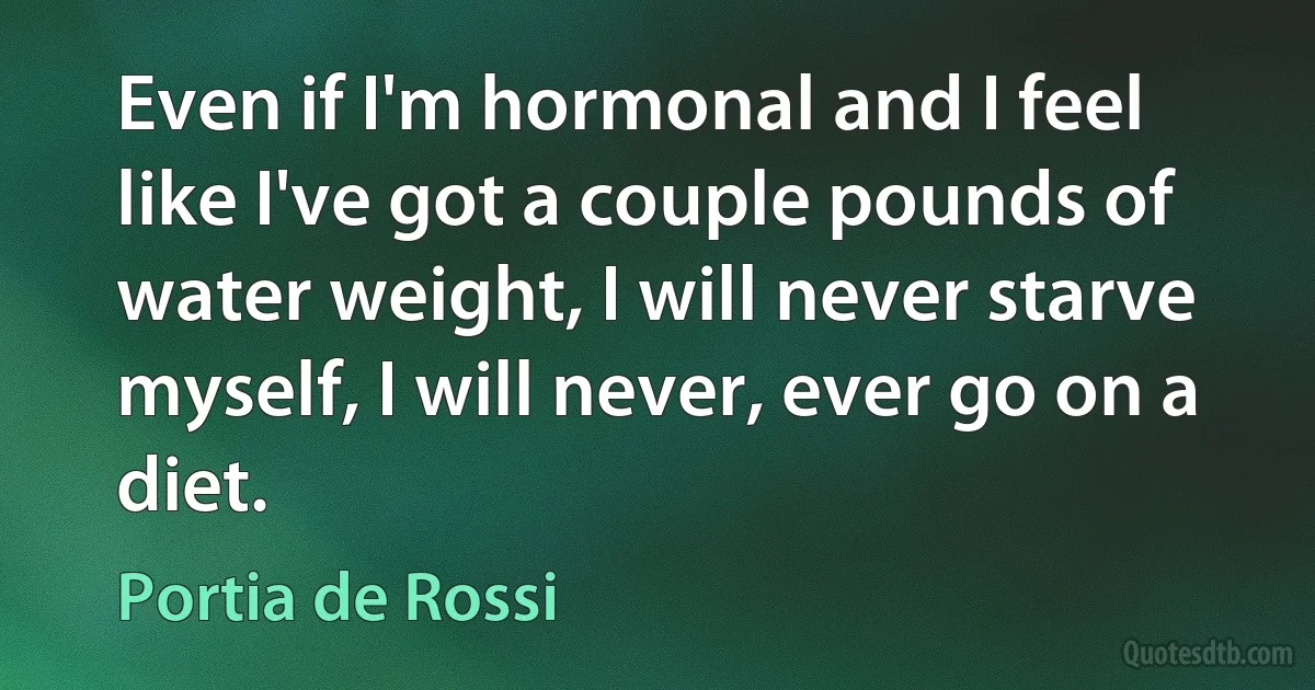 Even if I'm hormonal and I feel like I've got a couple pounds of water weight, I will never starve myself, I will never, ever go on a diet. (Portia de Rossi)