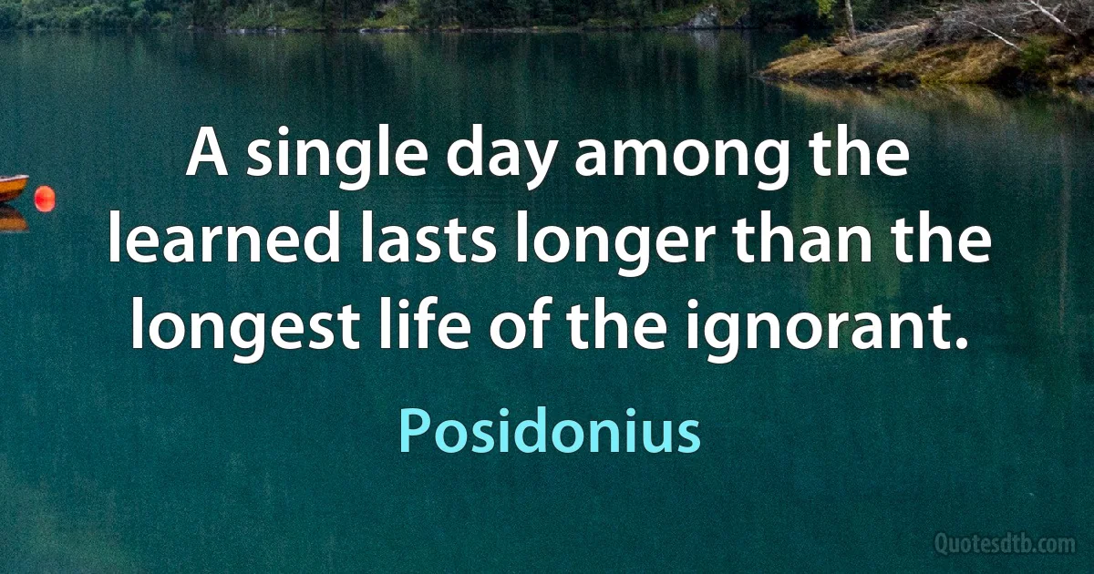 A single day among the learned lasts longer than the longest life of the ignorant. (Posidonius)