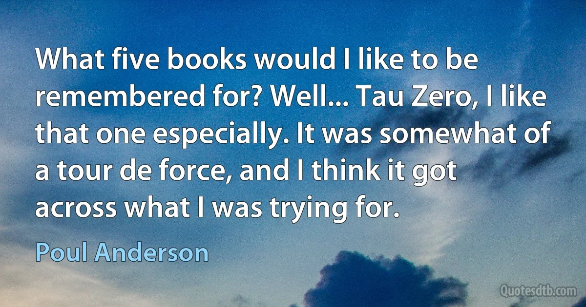 What five books would I like to be remembered for? Well... Tau Zero, I like that one especially. It was somewhat of a tour de force, and I think it got across what I was trying for. (Poul Anderson)