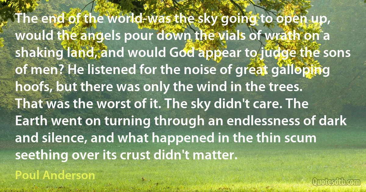 The end of the world-was the sky going to open up, would the angels pour down the vials of wrath on a shaking land, and would God appear to judge the sons of men? He listened for the noise of great galloping hoofs, but there was only the wind in the trees.
That was the worst of it. The sky didn't care. The Earth went on turning through an endlessness of dark and silence, and what happened in the thin scum seething over its crust didn't matter. (Poul Anderson)