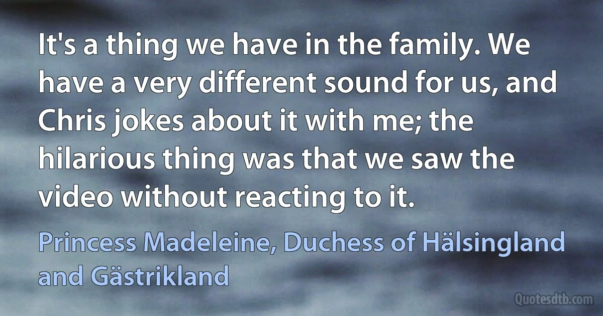 It's a thing we have in the family. We have a very different sound for us, and Chris jokes about it with me; the hilarious thing was that we saw the video without reacting to it. (Princess Madeleine, Duchess of Hälsingland and Gästrikland)