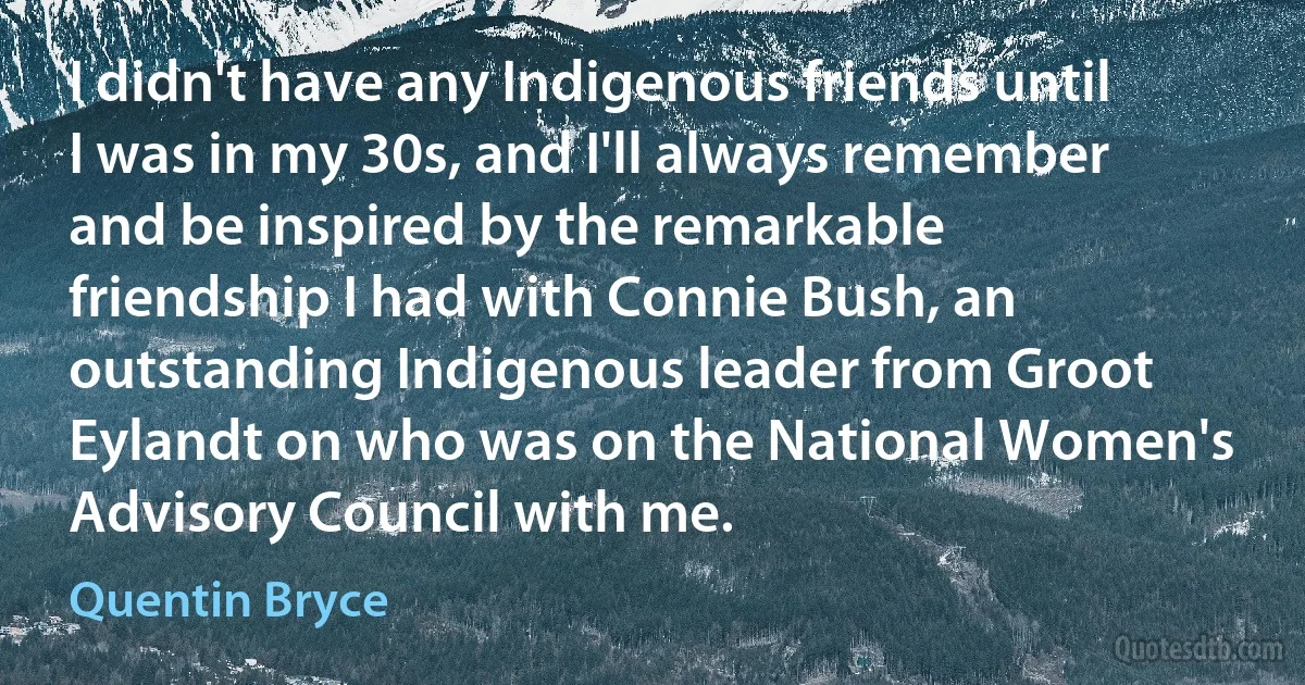 I didn't have any Indigenous friends until I was in my 30s, and I'll always remember and be inspired by the remarkable friendship I had with Connie Bush, an outstanding Indigenous leader from Groot Eylandt on who was on the National Women's Advisory Council with me. (Quentin Bryce)