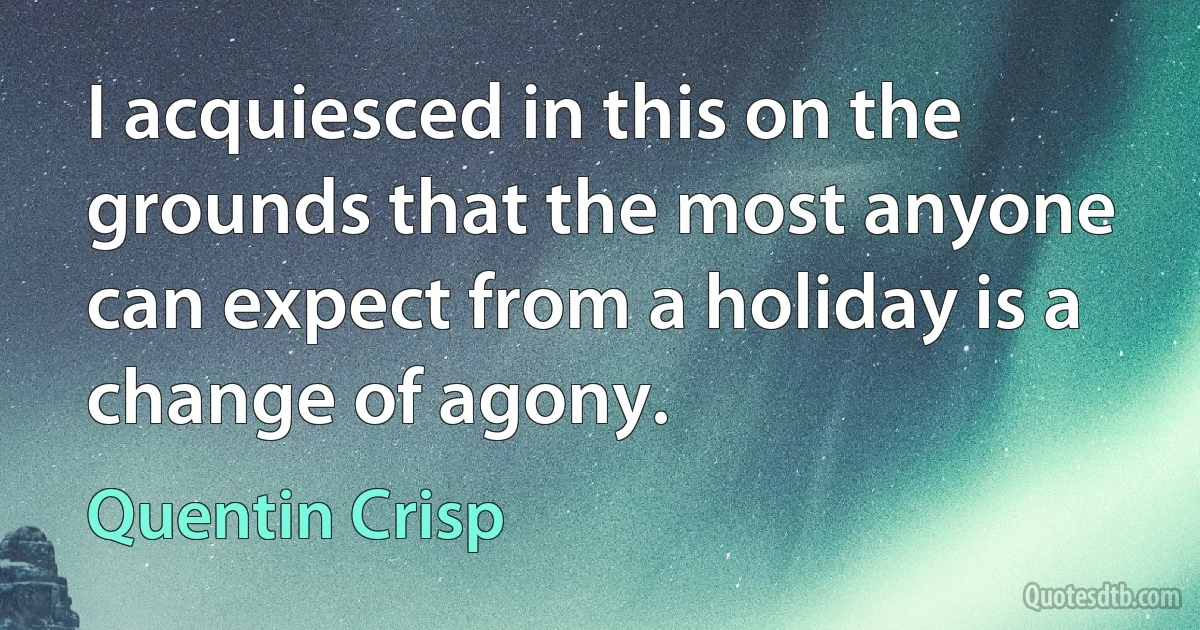 I acquiesced in this on the grounds that the most anyone can expect from a holiday is a change of agony. (Quentin Crisp)