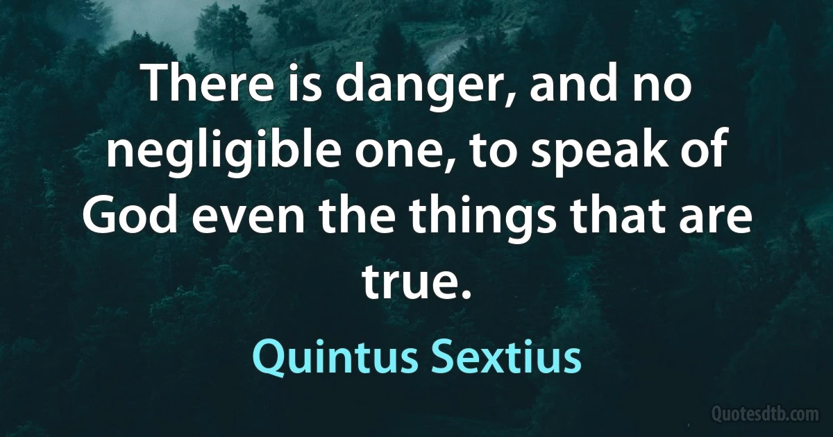 There is danger, and no negligible one, to speak of God even the things that are true. (Quintus Sextius)