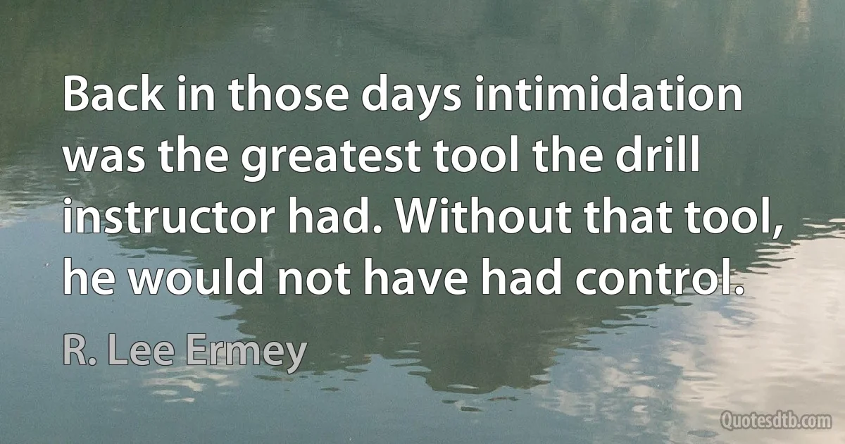 Back in those days intimidation was the greatest tool the drill instructor had. Without that tool, he would not have had control. (R. Lee Ermey)