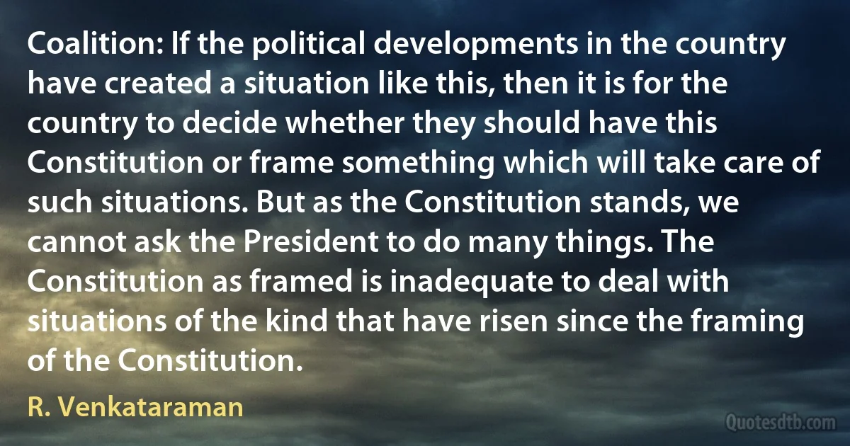 Coalition: If the political developments in the country have created a situation like this, then it is for the country to decide whether they should have this Constitution or frame something which will take care of such situations. But as the Constitution stands, we cannot ask the President to do many things. The Constitution as framed is inadequate to deal with situations of the kind that have risen since the framing of the Constitution. (R. Venkataraman)