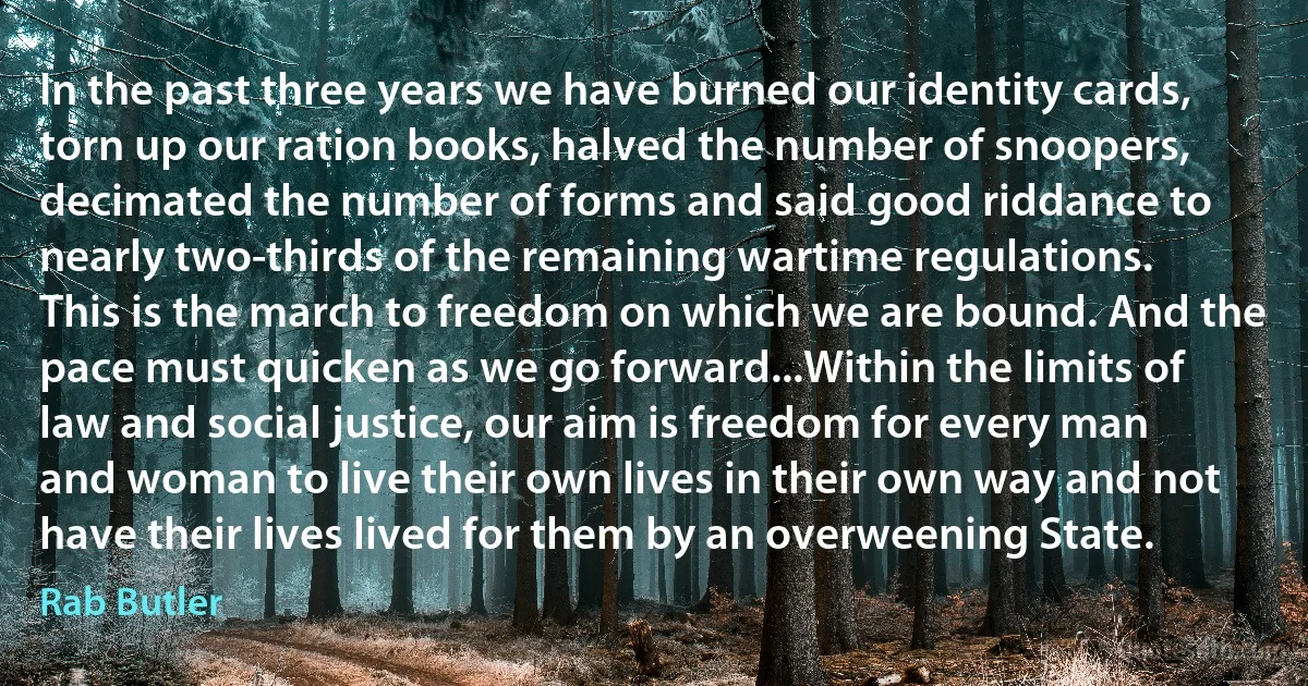 In the past three years we have burned our identity cards, torn up our ration books, halved the number of snoopers, decimated the number of forms and said good riddance to nearly two-thirds of the remaining wartime regulations. This is the march to freedom on which we are bound. And the pace must quicken as we go forward...Within the limits of law and social justice, our aim is freedom for every man and woman to live their own lives in their own way and not have their lives lived for them by an overweening State. (Rab Butler)