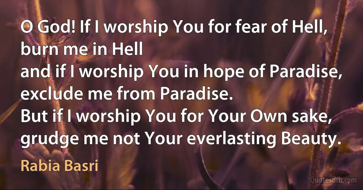 O God! If I worship You for fear of Hell, burn me in Hell
and if I worship You in hope of Paradise, exclude me from Paradise.
But if I worship You for Your Own sake,
grudge me not Your everlasting Beauty. (Rabia Basri)