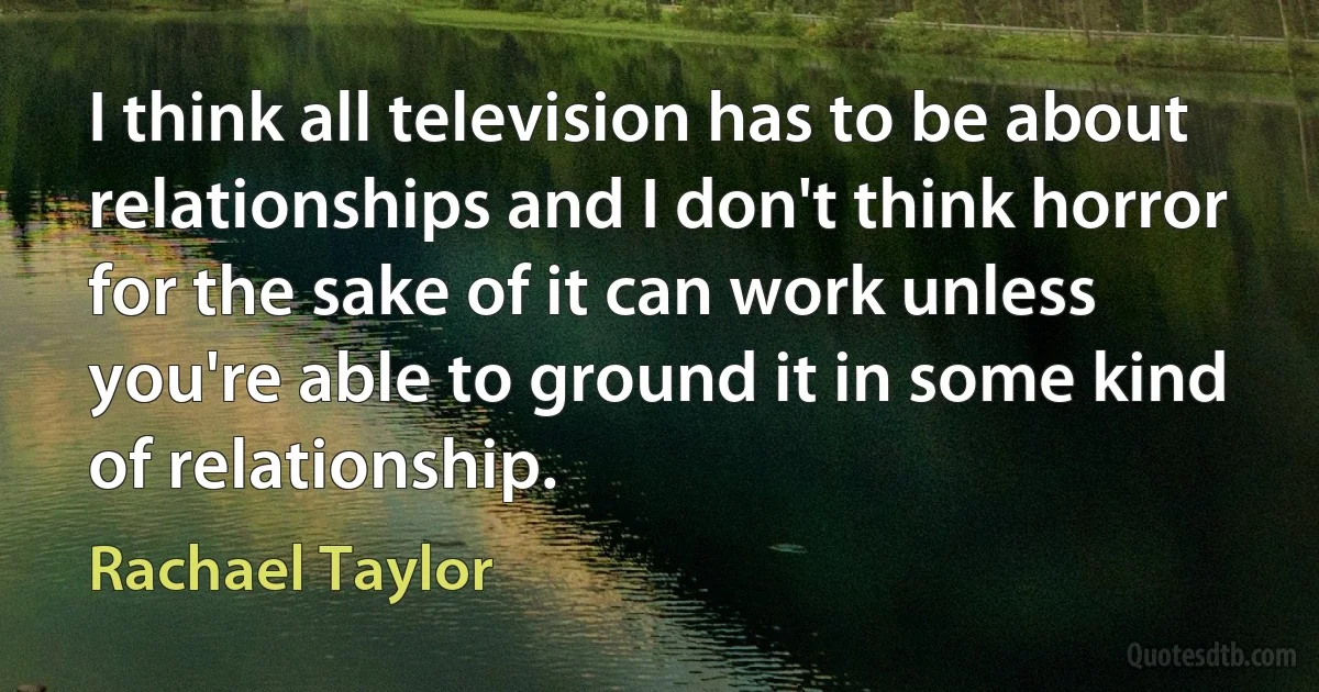 I think all television has to be about relationships and I don't think horror for the sake of it can work unless you're able to ground it in some kind of relationship. (Rachael Taylor)