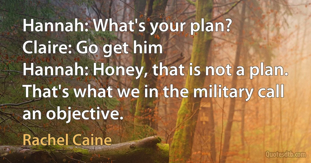 Hannah: What's your plan?
Claire: Go get him
Hannah: Honey, that is not a plan. That's what we in the military call an objective. (Rachel Caine)