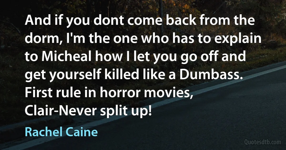 And if you dont come back from the dorm, I'm the one who has to explain to Micheal how I let you go off and get yourself killed like a Dumbass. First rule in horror movies, Clair-Never split up! (Rachel Caine)