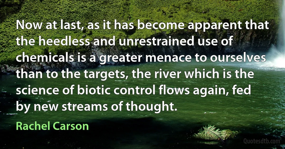 Now at last, as it has become apparent that the heedless and unrestrained use of chemicals is a greater menace to ourselves than to the targets, the river which is the science of biotic control flows again, fed by new streams of thought. (Rachel Carson)