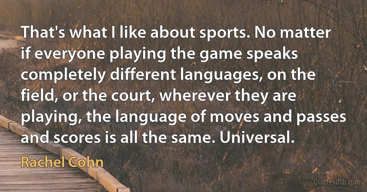 That's what I like about sports. No matter if everyone playing the game speaks completely different languages, on the field, or the court, wherever they are playing, the language of moves and passes and scores is all the same. Universal. (Rachel Cohn)