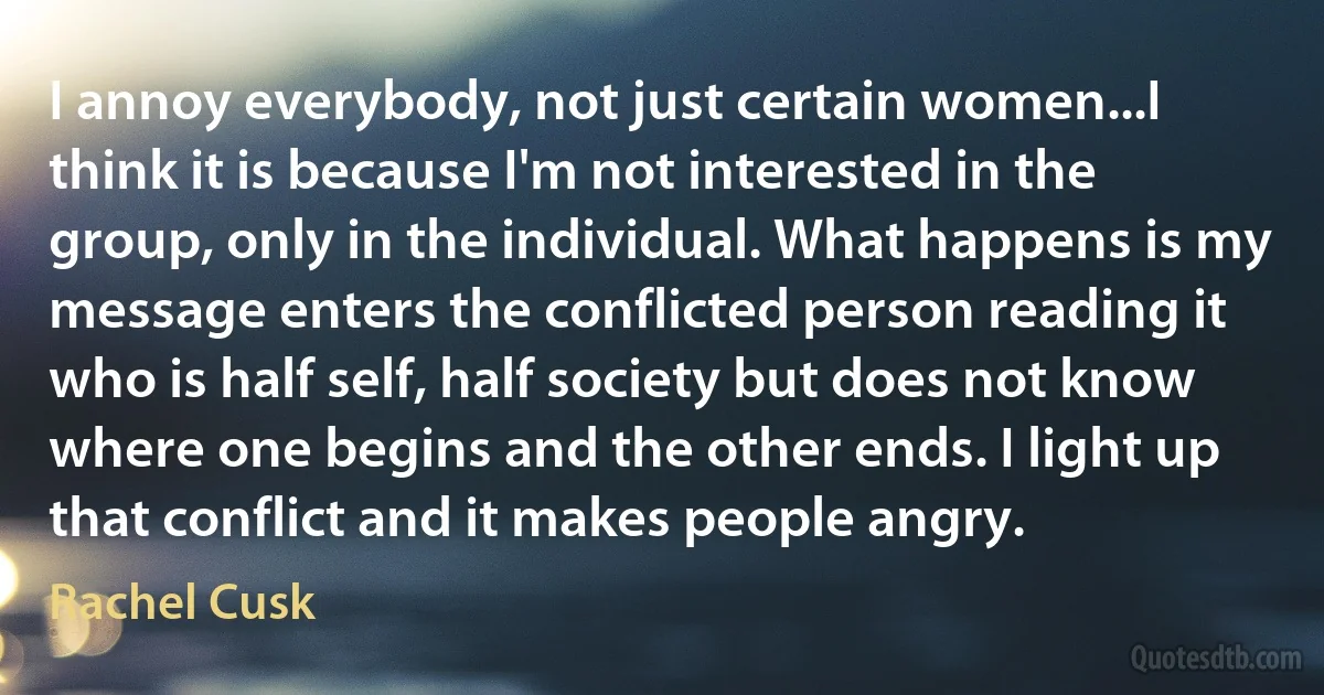 I annoy everybody, not just certain women...I think it is because I'm not interested in the group, only in the individual. What happens is my message enters the conflicted person reading it who is half self, half society but does not know where one begins and the other ends. I light up that conflict and it makes people angry. (Rachel Cusk)