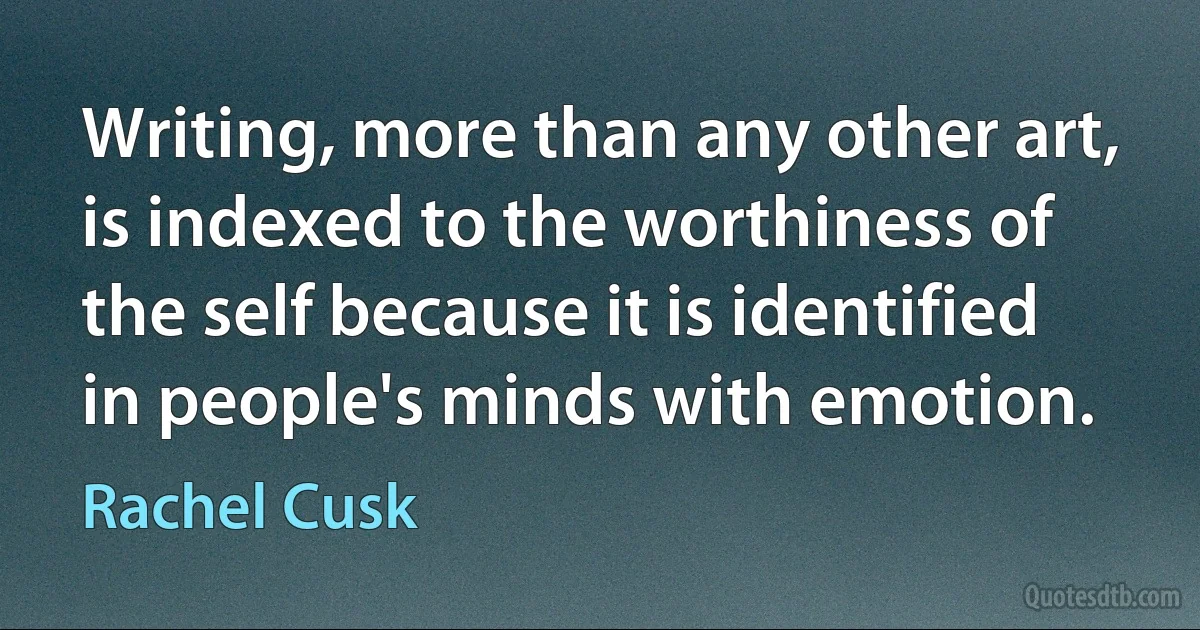 Writing, more than any other art, is indexed to the worthiness of the self because it is identified in people's minds with emotion. (Rachel Cusk)