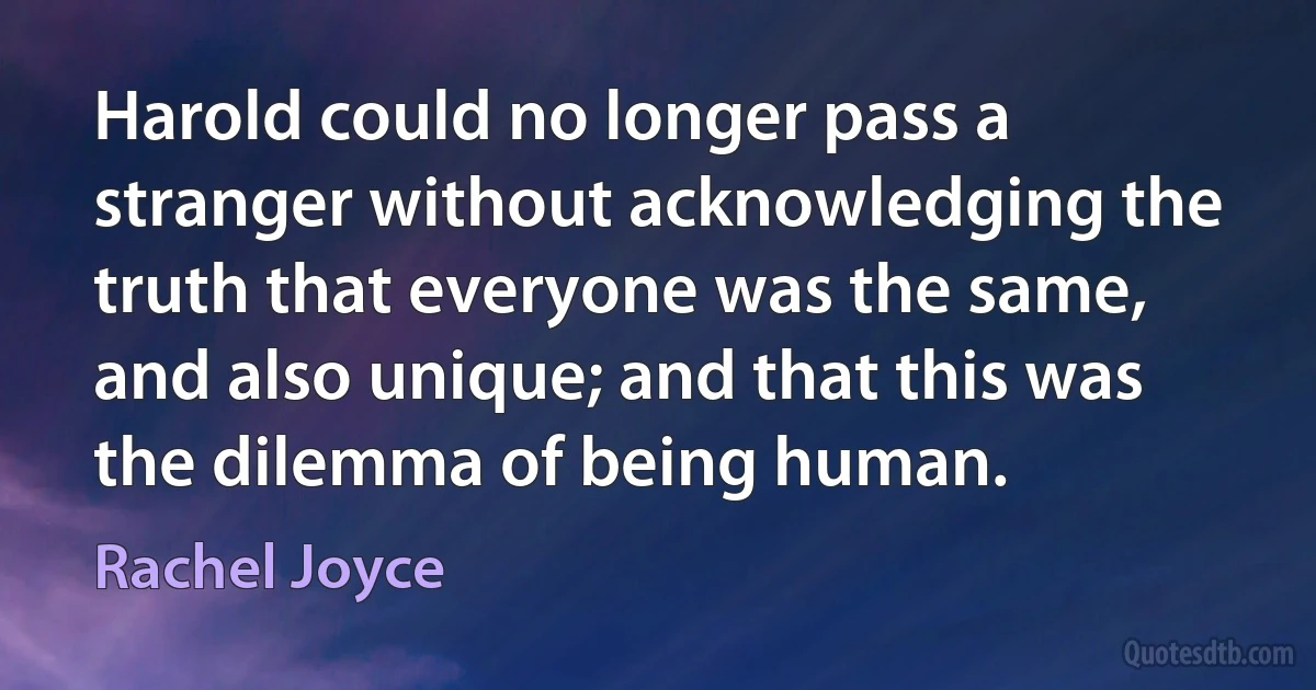 Harold could no longer pass a stranger without acknowledging the truth that everyone was the same, and also unique; and that this was the dilemma of being human. (Rachel Joyce)