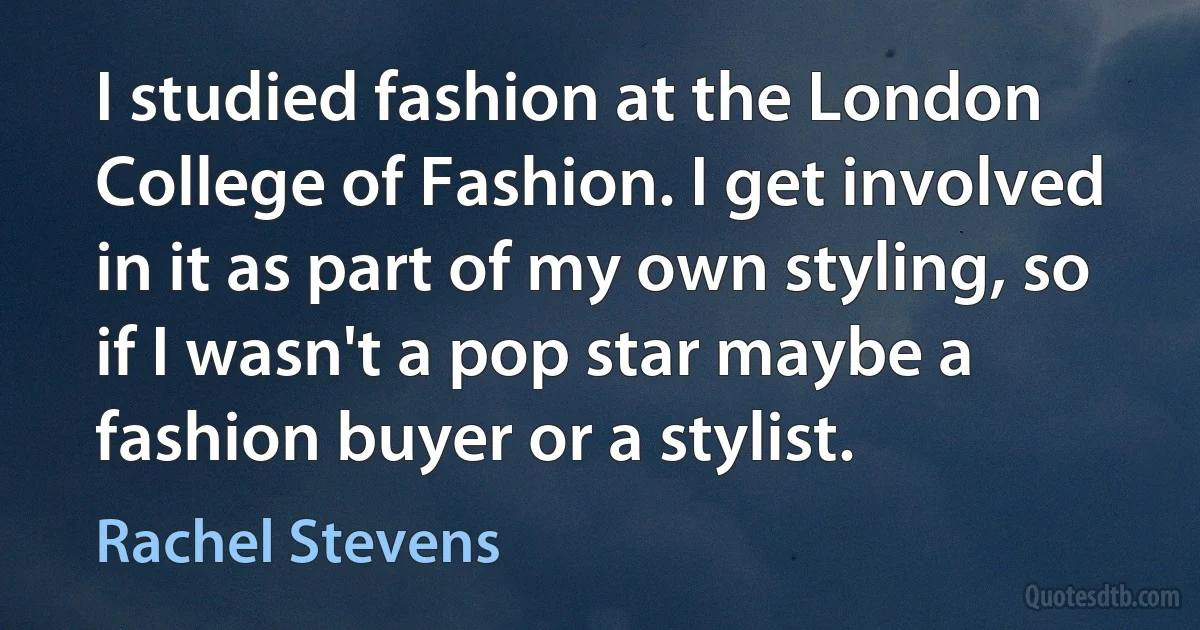 I studied fashion at the London College of Fashion. I get involved in it as part of my own styling, so if I wasn't a pop star maybe a fashion buyer or a stylist. (Rachel Stevens)