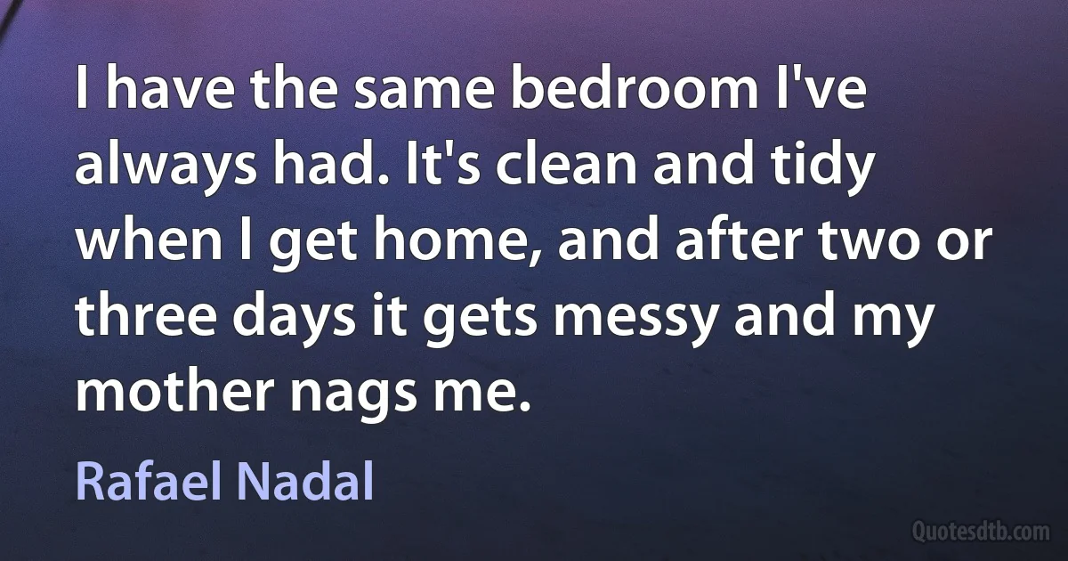 I have the same bedroom I've always had. It's clean and tidy when I get home, and after two or three days it gets messy and my mother nags me. (Rafael Nadal)