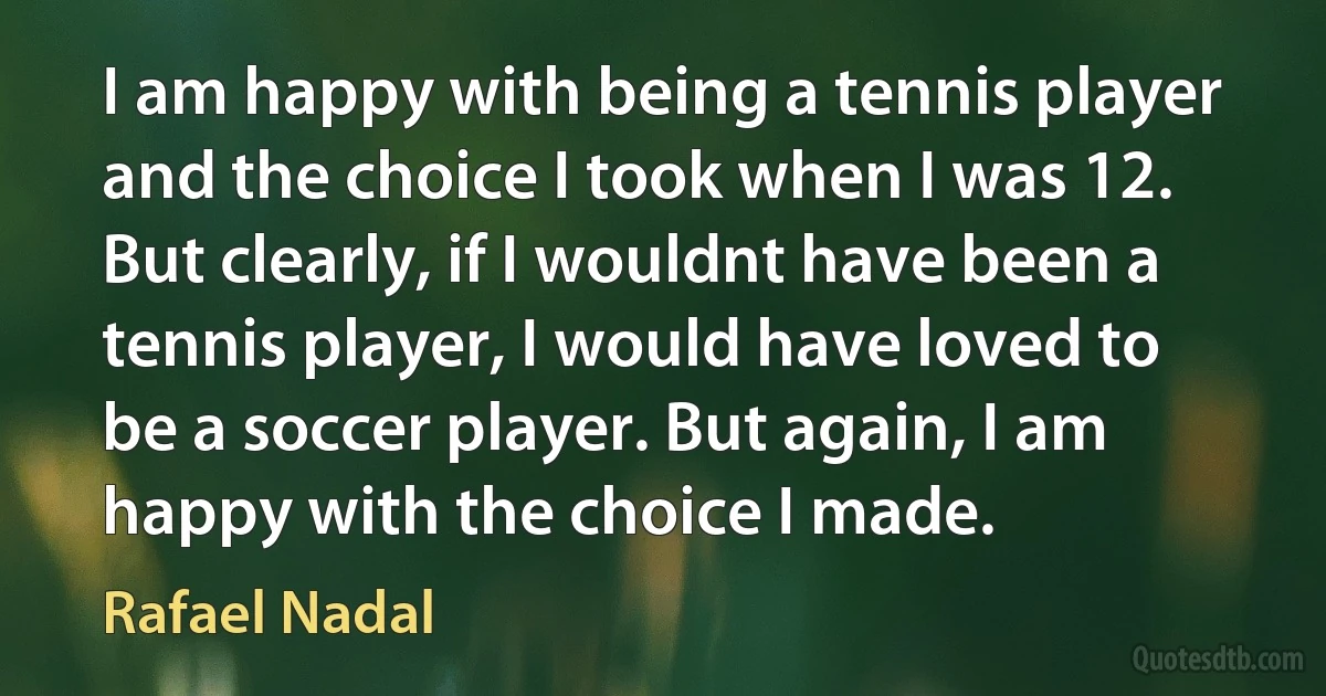 I am happy with being a tennis player and the choice I took when I was 12. But clearly, if I wouldnt have been a tennis player, I would have loved to be a soccer player. But again, I am happy with the choice I made. (Rafael Nadal)