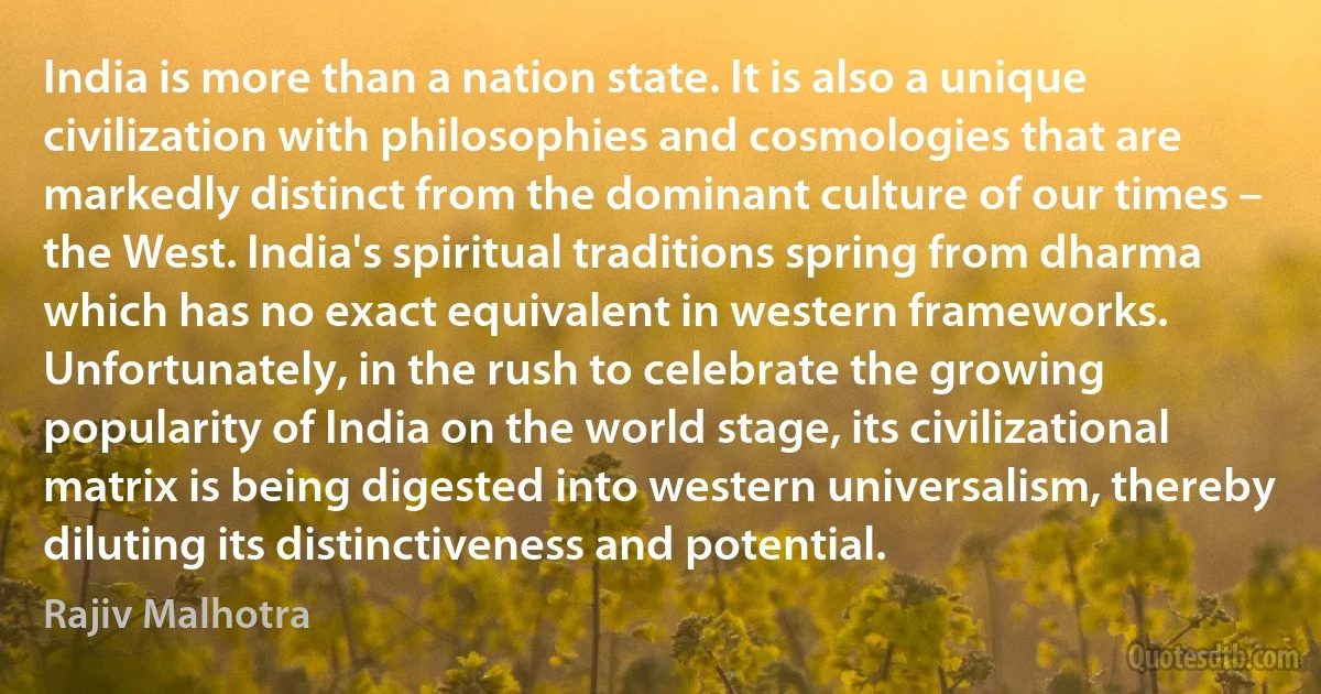 India is more than a nation state. It is also a unique civilization with philosophies and cosmologies that are markedly distinct from the dominant culture of our times – the West. India's spiritual traditions spring from dharma which has no exact equivalent in western frameworks. Unfortunately, in the rush to celebrate the growing popularity of India on the world stage, its civilizational matrix is being digested into western universalism, thereby diluting its distinctiveness and potential. (Rajiv Malhotra)