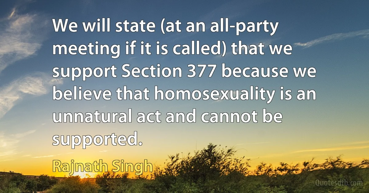 We will state (at an all-party meeting if it is called) that we support Section 377 because we believe that homosexuality is an unnatural act and cannot be supported. (Rajnath Singh)