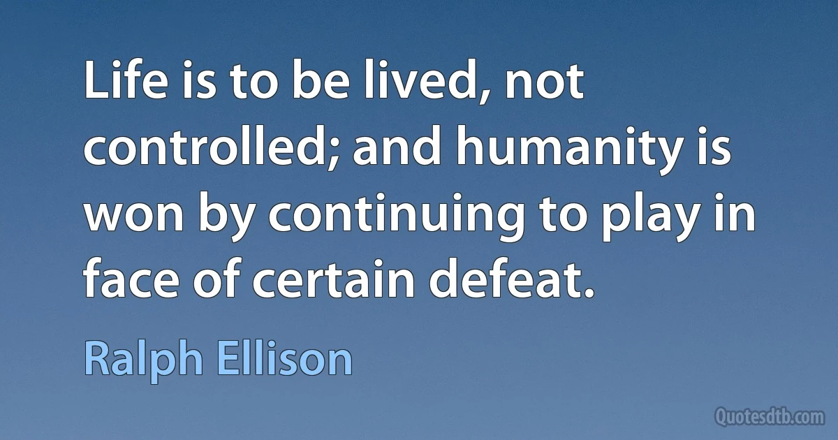 Life is to be lived, not controlled; and humanity is won by continuing to play in face of certain defeat. (Ralph Ellison)