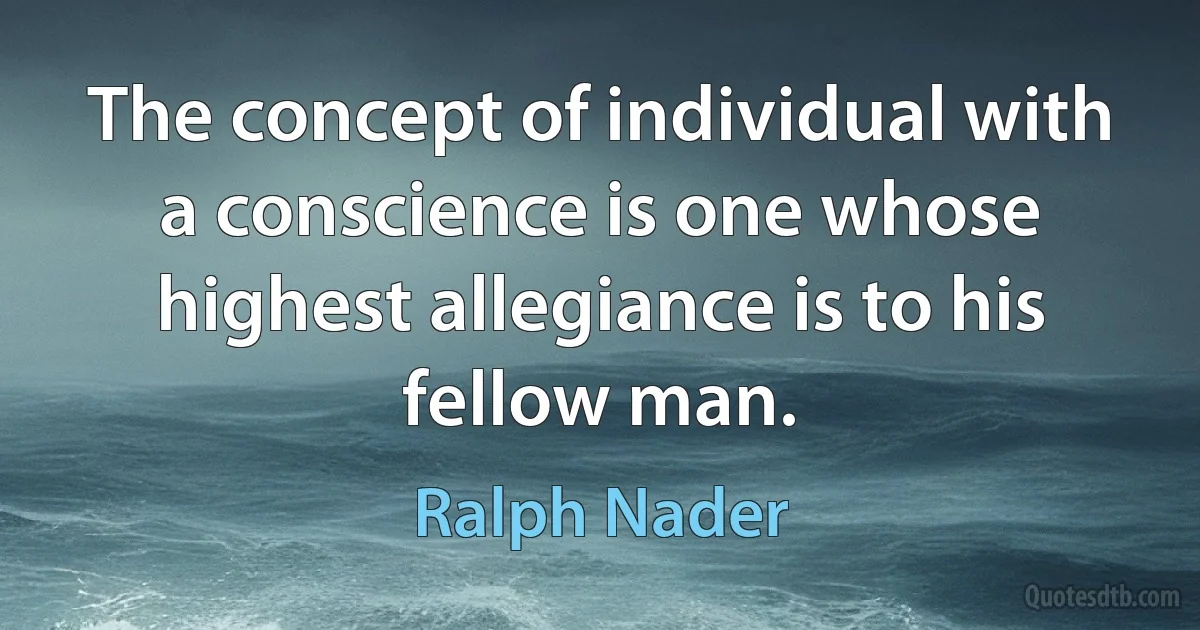 The concept of individual with a conscience is one whose highest allegiance is to his fellow man. (Ralph Nader)