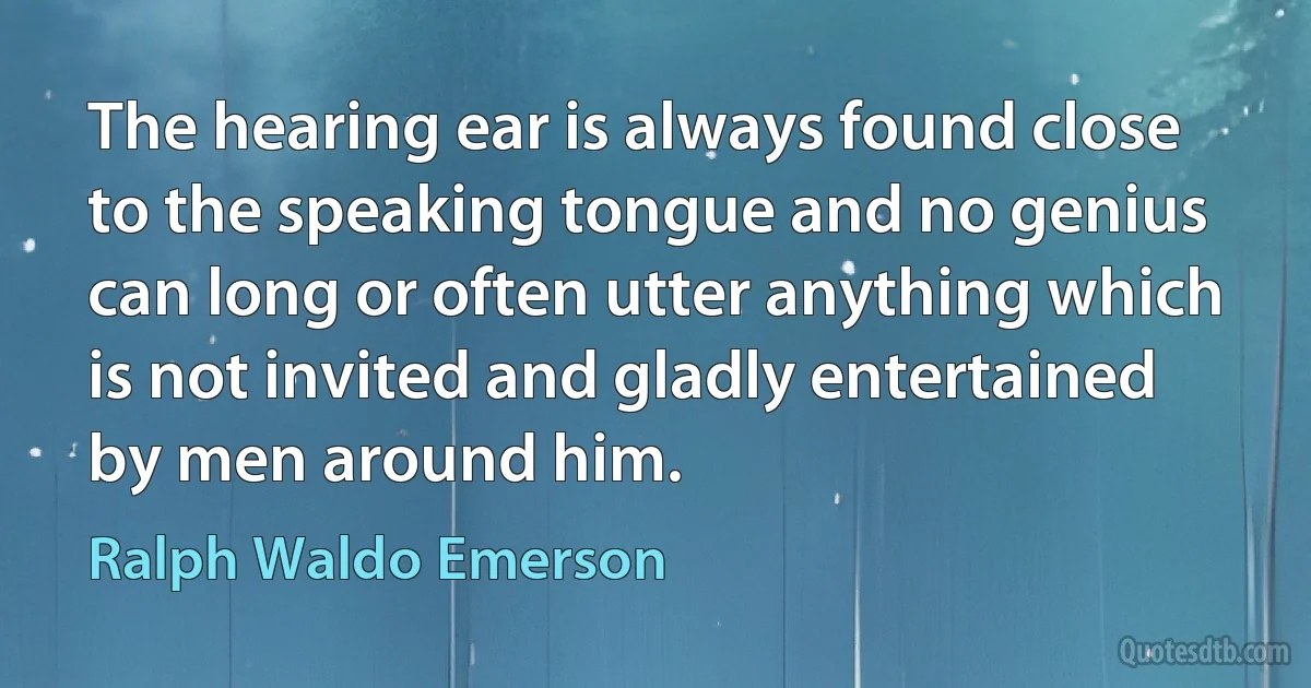 The hearing ear is always found close to the speaking tongue and no genius can long or often utter anything which is not invited and gladly entertained by men around him. (Ralph Waldo Emerson)